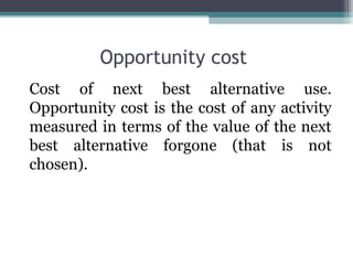 Opportunity cost
Cost of next best alternative use.
Opportunity cost is the cost of any activity
measured in terms of the value of the next
best alternative forgone (that is not
chosen).
 
