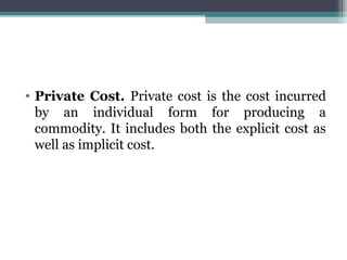 • Private Cost. Private cost is the cost incurred
by an individual form for producing a
commodity. It includes both the explicit cost as
well as implicit cost.
 