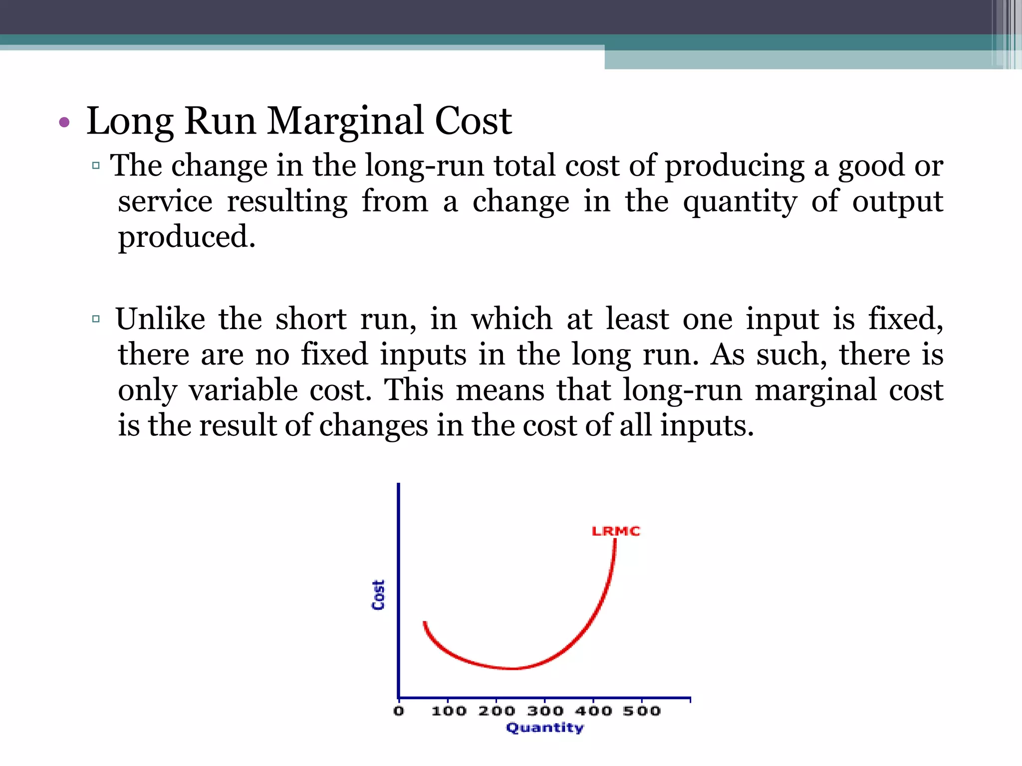 • Long Run Marginal Cost
▫ The change in the long-run total cost of producing a good or
service resulting from a change in the quantity of output
produced.
▫ Unlike the short run, in which at least one input is fixed,
there are no fixed inputs in the long run. As such, there is
only variable cost. This means that long-run marginal cost
is the result of changes in the cost of all inputs.
 