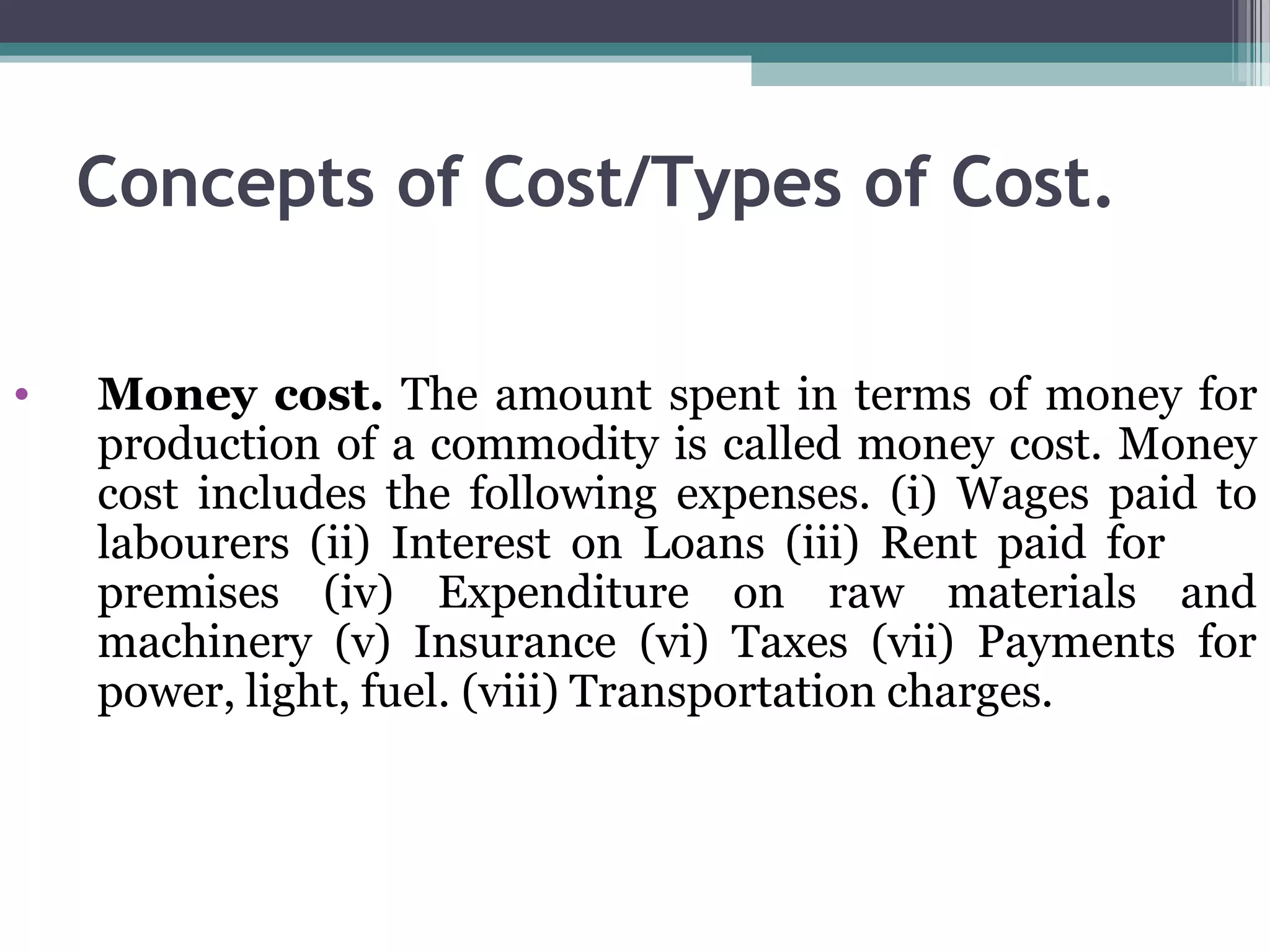 Concepts of Cost/Types of Cost.
• Money cost. The amount spent in terms of money for
production of a commodity is called money cost. Money
cost includes the following expenses. (i) Wages paid to
labourers (ii) Interest on Loans (iii) Rent paid for
premises (iv) Expenditure on raw materials and
machinery (v) Insurance (vi) Taxes (vii) Payments for
power, light, fuel. (viii) Transportation charges.
 