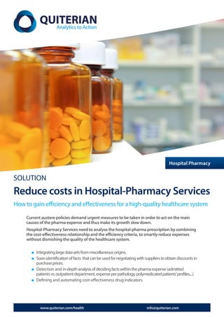 Hospital Pharmacy


SOLUTION
Reduce costs in Hospital-Pharmacy Services
How to gain efficiency and effectiveness for a high-quality healthcare system

     Current austere policies demand urgent measures to be taken in order to act on the main
     causes of the pharma expense and thus make its growth slow down.
     Hospital-Pharmacy Services need to analyse the hospital-pharma prescription by combining
     the cost-effectiveness relationship and the efficiency criteria, to smartly reduce expenses
     without dismishing the quality of the healthcare system.

          Integrating large data sets from miscellaneous origins.
          Soon identification of facts that can be used for negotiating with suppliers to obtain discounts in
          purchase prices.
          Detection and in-depth analysis of deciding facts within the pharma expense (admitted
          patients vs. outpatient department, expense per pathology, polymedicated patients’ profiles,...)
          Defining and automating cost-effectiveness drug indicators.




            www.quiterian.com/health                                          info@quiterian.com
 