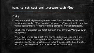 Ways to cut cost and increase cash flow
Pricing
▪ Keep close track of your competitor's costs. Don't underbid or lose work
because you overbid. When fees are changing, don't get left behind and lose
valuable assignments from overbidding, or income from underbidding.
▪ Don't offer lower prices to a client that isn't price sensitive. Why give away
your profits?
▪ Know your costs on appraisals.The high fee jobs may not be the most
profitable. It may be more profitable to set up referral alliances with
appraisers in other geographic areas, rather than spend the time traveling
and doing extra research on an area you're not familiar with
 