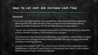 Ways to cut cost and increase cash flow
Personnel
▪ Cut back principals' salaries. Pay yourself last, after paying all other expenses.
Although this may seem obvious, many companies have developed serious
financial problems because the owners kept taking out large salaries.
▪ "Lease" your employees. Instead of laying off an experienced secretary, lease him
or her to another company until business picks up again.
▪ Use temporary help whenever possible when your business substantially increases.
That's how the mortgage lending industry handled the 1991 to 1993 substantial
increases in lending volumes
▪ Use part-time support staff.They don't require benefits and usually have more
flexible hours. Laying off a part-timer, or cutting back their hours, is much easier
than a long-term loyal, full-time employee.
 