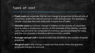 Types of cost
▪ Fixed costs are expenses that do not change in proportion to the activity of
a business, within the relevant period or scale of production. For example, a
retailer must pay rent and utility bills irrespective of sales.
▪ Variable costs by contrast change in relation to the activity of a business
such as sales or production volume. In the example of the retailer, variable
costs may primarily be composed of inventory (goods purchased for sale),
and the cost of goods is therefore almost entirely variable.
▪ Average cost per unit is equal to total cost divided by the number of goods
produced.
▪ Marginal cost is the change in total cost that arises when the quantity
produced changes by one unit.
 