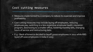 Cost cutting measures
▪ Measures implemented by a company to reduce its expenses and improve
profitability.
▪ Cost cutting measures may include laying off employees, reducing
employee pay, switching to a less expensive employee health insurance
program, downsizing to a smaller office, lowering monthly bills, changing
hours of service and restructuring debt.
▪ E.g.- Bank of America decided to layoff 30000 employees in 2012 while RBS
layed off 1000 employees in India in 2013
 