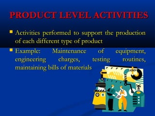 PRODUCT LEVEL ACTIVITIESPRODUCT LEVEL ACTIVITIES
 Activities performed to support the productionActivities performed to support the production
of each different type of productof each different type of product
 Example: Maintenance of equipment,Example: Maintenance of equipment,
engineering charges, testing routines,engineering charges, testing routines,
maintaining bills of materialsmaintaining bills of materials
 