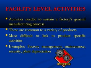 FACILITY LEVEL ACTIVITIESFACILITY LEVEL ACTIVITIES
 Activities needed to sustain a factory’s generalActivities needed to sustain a factory’s general
manufacturing processmanufacturing process
 These are common to a variety of productsThese are common to a variety of products
 Most difficult to link to product specificMost difficult to link to product specific
activitiesactivities
 Examples: Factory management, maintenance,Examples: Factory management, maintenance,
security, plant depreciationsecurity, plant depreciation
 