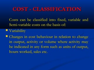 COST - CLASSIFICATIONCOST - CLASSIFICATION
Costs can be classified into fixed, variable andCosts can be classified into fixed, variable and
Semi-variable costs on the basis of:Semi-variable costs on the basis of:
 VariabilityVariability
 Changes in cost behaviour in relation to changeChanges in cost behaviour in relation to change
in output, activity or volume where activity mayin output, activity or volume where activity may
be indicated in any form such as units of output,be indicated in any form such as units of output,
hours worked, sales etc.hours worked, sales etc.
 