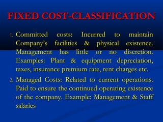 FIXED COST-CLASSIFICATIONFIXED COST-CLASSIFICATION
1.1. Committed costs: Incurred to maintainCommitted costs: Incurred to maintain
Company’s facilities & physical existence.Company’s facilities & physical existence.
Management has little or no discretion.Management has little or no discretion.
Examples: Plant & equipment depreciation,Examples: Plant & equipment depreciation,
taxes, insurance premium rate, rent charges etc.taxes, insurance premium rate, rent charges etc.
2.2. Managed Costs: Related to current operations.Managed Costs: Related to current operations.
Paid to ensure the continued operating existencePaid to ensure the continued operating existence
of the company. Example: Management & Staffof the company. Example: Management & Staff
salariessalaries
 