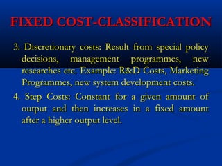FIXED COST-CLASSIFICATIONFIXED COST-CLASSIFICATION
3. Discretionary costs: Result from special policy3. Discretionary costs: Result from special policy
decisions, management programmes, newdecisions, management programmes, new
researches etc. Example: R&D Costs, Marketingresearches etc. Example: R&D Costs, Marketing
Programmes, new system development costs.Programmes, new system development costs.
4. Step Costs: Constant for a given amount of4. Step Costs: Constant for a given amount of
output and then increases in a fixed amountoutput and then increases in a fixed amount
after a higher output level.after a higher output level.
 