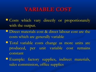 VARIABLE COSTVARIABLE COST
 Costs which vary directly or proportionatelyCosts which vary directly or proportionately
with the output.with the output.
 Direct materials cost & direct labour cost are theDirect materials cost & direct labour cost are the
costs which are generally variablecosts which are generally variable
 Total variable costs change as more units areTotal variable costs change as more units are
produced, per unit variable cost remainsproduced, per unit variable cost remains
constantconstant
 Example: factory supplies, indirect materials,Example: factory supplies, indirect materials,
sales commission, office suppliessales commission, office supplies
 
