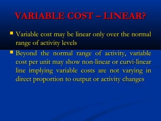 VARIABLE COST – LINEAR?VARIABLE COST – LINEAR?
 Variable cost may be linear only over the normalVariable cost may be linear only over the normal
range of activity levelsrange of activity levels
 Beyond the normal range of activity, variableBeyond the normal range of activity, variable
cost per unit may show non-linear or curvi-linearcost per unit may show non-linear or curvi-linear
line implying variable costs are not varying inline implying variable costs are not varying in
direct proportion to output or activity changesdirect proportion to output or activity changes
 
