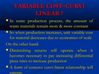 VARIABLE COST–CURVIVARIABLE COST–CURVI
LINEAR ?LINEAR ?
 In some production process, the amount ofIn some production process, the amount of
waste materials remain more & more constantwaste materials remain more & more constant
 So when production increases, unit variable costSo when production increases, unit variable cost
for material decreases due to economies of scalefor material decreases due to economies of scale
On the other hand:On the other hand:
 Diminishing returns will operate when itDiminishing returns will operate when it
becomes necessary to pay increasing differentialbecomes necessary to pay increasing differential
piece rates to increase productionpiece rates to increase production
 A form of concave curvi–linear relationship willA form of concave curvi–linear relationship will
emerge.
 