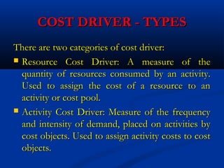 COST DRIVER - TYPESCOST DRIVER - TYPES
There are two categories of cost driver:There are two categories of cost driver:
 Resource Cost Driver: A measure of theResource Cost Driver: A measure of the
quantity of resources consumed by an activity.quantity of resources consumed by an activity.
Used to assign the cost of a resource to anUsed to assign the cost of a resource to an
activity or cost pool.activity or cost pool.
 Activity Cost Driver: Measure of the frequencyActivity Cost Driver: Measure of the frequency
and intensity of demand, placed on activities byand intensity of demand, placed on activities by
cost objects. Used to assign activity costs to costcost objects. Used to assign activity costs to cost
objects.objects.
 