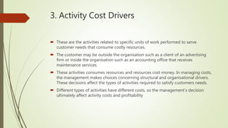 3. Activity Cost Drivers
 These are the activities related to specific units of work performed to serve
customer needs that consume costly resources.
 The customer may be outside the organisation such as a client of an advertising
firm or inside the organisation such as an accounting office that receives
maintenance services.
 These activities consumes resources and resources cost money. In managing costs,
the management makes choices concerning structural and organisational drivers.
These decisions affect the types of activities required to satisfy customers needs.
 Different types of activities have different costs, so the management’s decision
ultimately affect activity costs and profitability
 