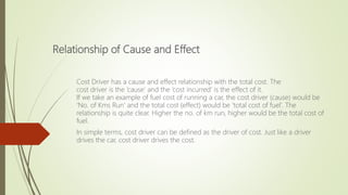 Relationship of Cause and Effect
Cost Driver has a cause and effect relationship with the total cost. The
cost driver is the ‘cause’ and the ‘cost incurred’ is the effect of it.
If we take an example of fuel cost of running a car, the cost driver (cause) would be
‘No. of Kms Run’ and the total cost (effect) would be ‘total cost of fuel’. The
relationship is quite clear. Higher the no. of km run, higher would be the total cost of
fuel.
In simple terms, cost driver can be defined as the driver of cost. Just like a driver
drives the car, cost driver drives the cost.
 