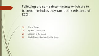 Following are some determinants which are to
be kept in mind as they can let the existence of
SCD :
 Size of Stores
 Type of Construction
 Location of the Stores
 Kind of technology used in the stores
 