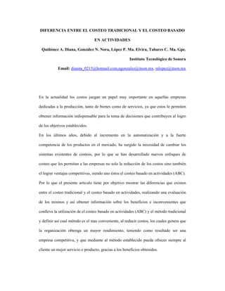 DIFERENCIA ENTRE EL COSTEO TRADICIONAL Y EL COSTEO BASADO
EN ACTIVIDADES
Quiñónez A. Diana, González N. Nora, López P. Ma. Elvira, Tabares C. Ma. Gpe.
Instituto Tecnológico de Sonora
Email: dianita_0215@hotmail.com,ngonzalez@itson.mx, mlopez@itson.mx
En la actualidad los costos juegan un papel muy importante en aquellas empresas
dedicadas a la producción, tanto de bienes como de servicios, ya que estos le permiten
obtener información indispensable para la toma de decisiones que contribuyen al logro
de los objetivos establecidos.
En los últimos años, debido al incremento en la automatización y a la fuerte
competencia de los productos en el mercado, ha surgido la necesidad de cambiar los
sistemas existentes de costeos, por lo que se han desarrollado nuevos enfoques de
costeo que les permitan a las empresas no solo la reducción de los costos sino también
el lograr ventajas competitivas, siendo uno éstos el costeo basado en actividades (ABC).
Por lo que el presente artículo tiene por objetivo mostrar las diferencias que existen
entre el costeo tradicional y el costeo basado en actividades, realizando una evaluación
de los mismos y así obtener información sobre los beneficios e inconvenientes que
conlleva la utilización de el costeo basado en actividades (ABC) y el método tradicional
y definir así cual método es el mas conveniente, al reducir costos, los cuales genera que
la organización obtenga un mayor rendimiento, teniendo como resultado ser una
empresa competitiva, y que mediante al método establecido pueda ofrecer siempre al
cliente un mejor servicio o producto, gracias a los beneficios obtenidos.
 