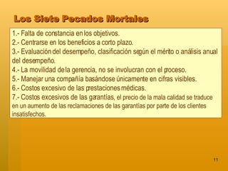 Los Siete Pecados Mortales 1.- Falta de constancia en los objetivos.  2.- Centrarse en los beneficios a corto plazo.  3.- Evaluación del desempeño, clasificación según el mérito o análisis anual del desempeño.  4.- La movilidad de la gerencia, no se involucran con el proceso.  5.- Manejar una compañía basándose únicamente en cifras visibles.  6.- Costos excesivo de las prestaciones médicas. 7.- Costos excesivos de las garantías,  el precio de la mala calidad se traduce en un aumento de las reclamaciones de las garantías por parte de los clientes insatisfechos. 