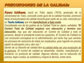 PRECURSORES DE LA CALIDAD: Kaoru Ishikawa ,  nació en Tokio Japón (1915), graduado de la Universidad de Tokio, conocido como gurú de la calidad mundial, promovió ideas revolucionarias de calidad durante gran parte de su vida, conocido por su  Teoría Ishikawa,  que era  manufacturar a bajo costo .  Considerado uno de los padres de la Calidad Total en Japón, señalaba: " El Control Total de Calidad empieza con educación y termina con educación,  hay que dar educación en Control de Calidad a todo el personal, desde el presidente hasta los operarios. El Control de Calidad es una revolución conceptual en la administración; por tanto hay que cambiar los procesos de raciocinio de todos los empleados, para lograrlo es preciso repetir la educación una y otra vez."  Dentro de su filosofía de calidad dice  la calidad debe ser una revolución de la gerencia . El control de calidad es desarrollar, diseñar, manufacturar y mantener un producto de calidad. Algunos efectos, son la reducción de precios, bajan costos, se establece y mejora la técnica, entre otros. 
