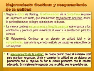 Mejoramiento Continuo y aseguramiento de la calidad El  aseguramiento de la calidad , se puede definir como el esfuerzo total para plantear, organizar, dirigir y controlar la calidad en un sistema de producción con el objetivo de dar al cliente productos con la calidad adecuada. Es simplemente asegurar que la calidad sea lo que debe ser. Según la  óptica  de Deming,  la administración  de la  calidad total  requiere de un proceso constante, que será llamado  Mejoramiento Continuo , donde la perfección nunca se logra pero siempre se busca.  La mejora continua  es un sistema y filosofía gerencial  que organiza a los empleados y procesos para maximizar el valor y la satisfacción para los clientes.   El Mejoramiento Continuo es un ejemplo de calidad total y de  competitividad , que afirma que todo método de trabajo es susceptible de ser mejorado. 