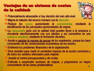 Ventajas de un sistema de costes  de la calidad:   Potencialmente alcanzable si hay decisión del más alto nivel.  Mejora la relación del recurso humano con la  dirección .  Reduce los  costos  aumentando la  productividad , mediante la identificación de las principales oportunidades de mejora.  La  reingeniería  junto con la calidad total pueden llevar a la empresa a vincularse electrónicamente con sus clientes y así convertirse en una  empresa ampliada , mediante la formación de redes.. Ayuda a  cambiar la manera de pensar  de los empleados, porque los hace conscientes de las consecuencias económicas de los errores. Evidencia los problemas financieros de la organización. Sirve también para medir el verdadero impacto de la acción correctora y de todos los cambios efectuados para mejorar.  Amplía el control presupuestario y de costes. Estimula a emprender acciones de mejora, y proporciona un mayor conocimiento de las áreas problemáticas. 