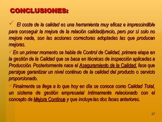 CONCLUSIONES:  El coste de la calidad es una herramienta muy eficaz e imprescindible para conseguir la mejora de la relación calidad/precio, pero por sí solo no mejora nada, son las acciones correctoras adoptadas las que producen mejoras. En un primer momento se habla de Control de Calidad, primera etapa en la gestión de la Calidad que se basa en técnicas de inspección aplicadas a Producción. Posteriormente nace el  Aseguramiento de la Calidad,  fase que persigue garantizar un nivel continuo de la calidad del producto o servicio proporcionado.  Finalmente se llega a lo que hoy en día se conoce como Calidad Total, un sistema de gestión empresarial íntimamente relacionado con el concepto de  Mejora Continua  y que incluye las dos fases anteriores.   