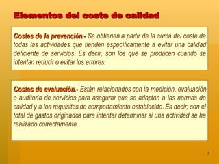 Elementos del coste de calidad Costes de la prevención.-   Se obtienen a partir de la suma del coste de todas las actividades que tienden específicamente a evitar una calidad deficiente de servicios. Es decir, son los que se producen cuando se intentan reducir o evitar los errores. Costes de evaluación.-   Están relacionados con la medición, evaluación o auditoría de servicios para asegurar que se adaptan a las normas de calidad y a los requisitos de comportamiento establecido. Es decir, son el total de gastos originados para intentar determinar si una actividad se ha realizado correctamente. 