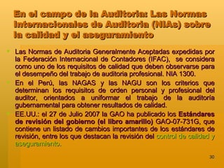 En el campo de la Auditoria: Las Normas Internacionales de Auditoria (NIAs) sobre la calidad y el aseguramiento Las Normas de Auditoria Generalmente Aceptadas expedidas por la Federación Internacional de Contadores (IFAC),  se considera como uno de los requisitos de calidad que deben observarse para el desempeño del trabajo de auditoria profesional. NIA 1300. En el Perú, las NAGAS y las NAGU son los criterios que determinan los requisitos de orden personal y profesional del auditor, orientados a uniformar el trabajo de la auditoría gubernamental para obtener resultados de calidad.  EE.UU.: el 27 de Julio 2007 la GAO ha publicado los  Estándares de revisión del gobierno (el libro amarillo)  GAO-07-731G, que contiene un listado de cambios importantes de los estándares de revisión, entre los que destacan la revisión del  control de calidad y aseguramiento.  