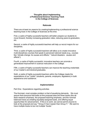 Thoughts about implementing
                    a Professional Science Teaching Track
                          in the College of Sciences


                                    Rationale

There are at least six reasons for creating/implementing a professional science
teaching track in the College of Sciences at this time:

First, a cadre of highly successful teachers will better prepare our students to
move forward, thereby increasing graduation rates, reducing years-to-graduation,
etc.

Second, a cadre of highly successful teachers will help us recruit majors for our
disciplines.

Third, a cadre of highly successful teachers will allow us to create innovative
multi-disciplinary courses that speak to perceived national needs (e.g., courses
like “climate change: its causes and effects,” “natural disasters: causes and
effects”).

Fourth, a cadre of highly successful, innovative teachers can promote a
generalized improvement in science instruction in the College.

Fifth, a cadre of highly successful teachers can improve the teaching credentials
of our master’s and doctoral graduates.

Sixth, a cadre of highly successful teachers within the College meets the
expectations of our “public” (students, parents, employers, legislators) in both
appearance and substance.


                                 Implementation

Part One: Expectations regarding activities

The thorniest, most complex problem is that of equalizing demands. We must
assure that everyone that looks at this proposal sees the three tracks (the de
facto research emphasis, the proposed teaching emphasis, and the nominal
balanced track) as entailing equitably-assigned loads, and offering equal
opportunities for advancement. If this is to work, we cannot permit anyone to
look at the proposal and say “”Group X has it easier than Group Y.” We want to
have multiple tracks to but not multiple “levels.”
 