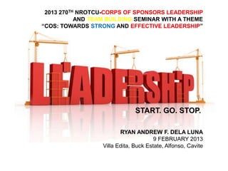 2013 270TH NROTCU-CORPS OF SPONSORS LEADERSHIP
AND TEAM BUILDING SEMINAR WITH A THEME
“COS: TOWARDS STRONG AND EFFECTIVE LEADERSHIP”

START. GO. STOP.
RYAN ANDREW F. DELA LUNA
9 FEBRUARY 2013
Villa Edita, Buck Estate, Alfonso, Cavite

 