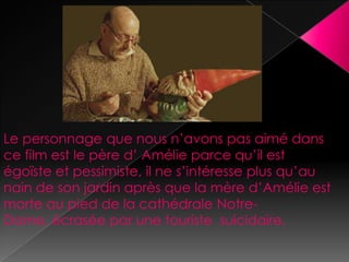 Le personnage que nous n’avons pas aimé dans
ce film est le père d’ Amélie parce qu’il est
égoïste et pessimiste, il ne s’intéresse plus qu’au
nain de son jardin après que la mère d’Amélie est
morte au pied de la cathédrale Notre-
Dame, écrasée par une touriste suicidaire.