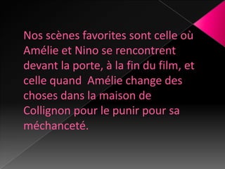 Nos scènes favorites sont celle où
Amélie et Nino se rencontrent
devant la porte, à la fin du film, et
celle quand Amélie change des
choses dans la maison de
Collignon pour le punir pour sa
méchanceté.