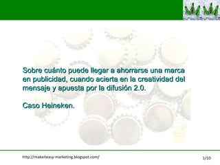 Sobre cu ánto puede llegar a ahorrarse una marca  en publicidad, cuando acierta en la creatividad del  mensaje y apuesta por la difusión 2.0.  Caso Heineken. http://makeiteasy-marketing.blogspot.com/ 1/10 