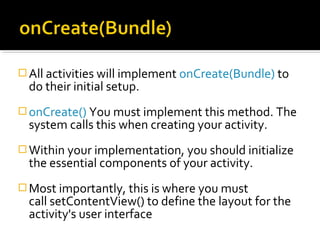  All activities will implement onCreate(Bundle) to

do their initial setup.

 onCreate() You must implement this method. The

system calls this when creating your activity.

 Within your implementation, you should initialize

the essential components of your activity.

 Most importantly, this is where you must

call setContentView() to define the layout for the
activity's user interface

 