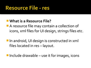  What is a Resource File?
 A resource file may contain a collection of

icons, xml files for UI design, strings files etc.
 In android, UI design is constructed in xml

files located in res – layout.
 Include drawable – use it for images, icons

 