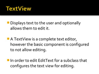  Displays text to the user and optionally

allows them to edit it.
 A TextView is a complete text editor,

however the basic component is configured
to not allow editing.
 In order to edit EditText for a subclass that

configures the text view for editing.

 