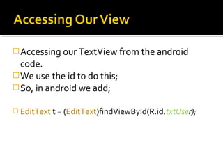 Accessing our TextView from the android

code.
 We use the id to do this;
 So, in android we add;
 EditText t = (EditText)findViewById(R.id.txtUser);

 