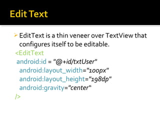  EditText is a thin veneer over TextView that

configures itself to be editable.
<EditText
android:id = "@+id/txtUser"
android:layout_width="100px"
android:layout_height="198dp"
android:gravity="center“
/>

 