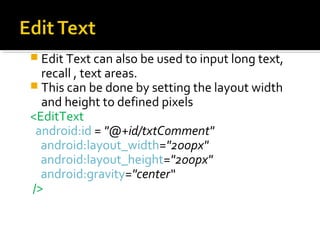  Edit Text can also be used to input long text,

recall , text areas.
 This can be done by setting the layout width
and height to defined pixels
<EditText
android:id = "@+id/txtComment"
android:layout_width="200px"
android:layout_height="200px"
android:gravity="center“
/>

 