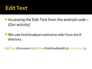  Accessing the Edit Text from the android code –

(Our activity)
 We use findViewById method to refer from the R

directory.
EditText tComment = (EditText)findViewById(R.id.txtComment);

 