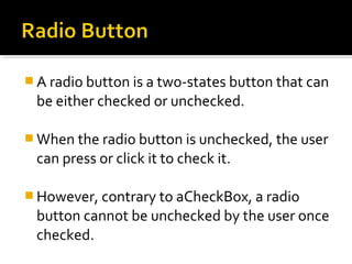  A radio button is a two-states button that can

be either checked or unchecked.
 When the radio button is unchecked, the user

can press or click it to check it.
 However, contrary to aCheckBox, a radio

button cannot be unchecked by the user once
checked.

 