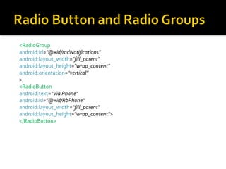 <RadioGroup
android:id="@+id/radNotifications"
android:layout_width="fill_parent"
android:layout_height="wrap_content"
android:orientation="vertical"
>
<RadioButton
android:text=“Via Phone"
android:id="@+id/RbPhone"
android:layout_width="fill_parent"
android:layout_height="wrap_content">
</RadioButton>

 