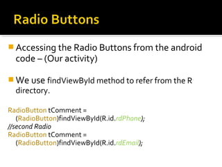  Accessing the Radio Buttons from the android

code – (Our activity)

 We use findViewById method to refer from the R

directory.

RadioButton tComment =
(RadioButton)findViewById(R.id.rdPhone);
//second Radio
RadioButton tComment =
(RadioButton)findViewById(R.id.rdEmail);

 