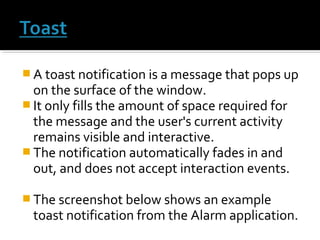  A toast notification is a message that pops up

on the surface of the window.
 It only fills the amount of space required for
the message and the user's current activity
remains visible and interactive.
 The notification automatically fades in and
out, and does not accept interaction events.
 The screenshot below shows an example

toast notification from the Alarm application.

 