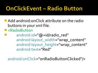  Add android:onClick attribute on the radio

buttons in your xml file.
 <RadioButton

android:id="@+id/radio_red"
android:layout_width="wrap_content"
android:layout_height="wrap_content"
android:text="Red"
android:onClick="onRadioButtonClicked"/>

 
