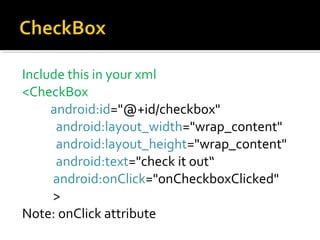 Include this in your xml
<CheckBox
android:id="@+id/checkbox"
android:layout_width="wrap_content"
android:layout_height="wrap_content"
android:text="check it out“
android:onClick="onCheckboxClicked"
>
Note: onClick attribute

 