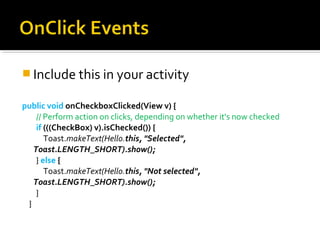  Include this in your activity
public void onCheckboxClicked(View v) {
// Perform action on clicks, depending on whether it's now checked
if (((CheckBox) v).isChecked()) {
Toast.makeText(Hello.this, "Selected",
Toast.LENGTH_SHORT).show();
} else {
Toast.makeText(Hello.this, "Not selected",
Toast.LENGTH_SHORT).show();
}
}

 