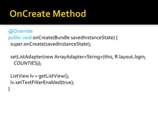 @Override
public void onCreate(Bundle savedInstanceState) {
  super.onCreate(savedInstanceState);
  setListAdapter(new ArrayAdapter<String>(this, R.layout.login,
COUNTIES));
  ListView lv = getListView();
  lv.setTextFilterEnabled(true);
}

 