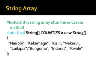 //Include this string array after the onCreate 
method
static final String[] COUNTIES = new String[]
{
  “Nairobi", “Kakamega", “Kisii", “Nakuru", 
“Laikipia",“Bungoma", “Eldoret", “Kwale“
};

 
